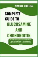 COMPLETE GUIDE TO GLUCOSAMINE AND CHONDROITIN: The Ultimate Insight To Joint Health, Arthritis Relief, Cartilage Repair, Pain Management, Inflammation Reduction, And Natural Mobility Support B0F29XVVVK Book Cover
