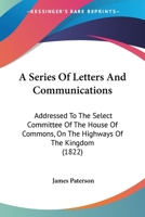 A Series Of Letters And Communications: Addressed To The Select Committee Of The House Of Commons, On The Highways Of The Kingdom 1120129257 Book Cover