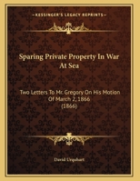 Sparing Private Property In War At Sea: Two Letters To Mr. Gregory On His Motion Of March 2, 1866 0526503637 Book Cover