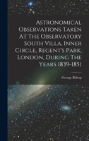 Astronomical Observations Taken At The Observatory South Villa, Inner Circle, Regent's Park, London, During The Years 1839-1851 1018677259 Book Cover