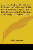 An Account Of All The Pictures Exhibited In The Rooms Of The British Institution, From 1813 To 1823, Belonging To The Nobility And Gentry Of England 1436767008 Book Cover