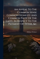 An Appeal To The Common Sense Common Honesty And Common Piety Of The Laity, In Respect To The Payment Of Tythe, &c 1175866199 Book Cover