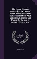 The School Manual, Containing the Laws of Rhode Island Relating to Public Instruction, with Decisions, Remarks, and Forms, for the Use of School Officers. 1896 1172471746 Book Cover