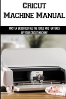 Cricut Machine Manual: Master Skillfully All The Tools And Features Of Your Cricut Machine: The Benefits Of A Cricut Machine B098WG3QXL Book Cover