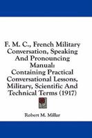 F. M. C., French Military Conversation, Speaking And Pronouncing Manual: Containing Practical Conversational Lessons, Military, Scientific And Technical Terms 1436843146 Book Cover