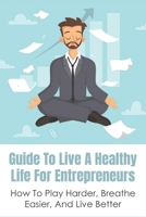 Guide To Live A Healthy Life For Entrepreneurs: How To Play Harder, Breathe Easier, And Live Better: Keys To Success In Business B096TWB8HC Book Cover