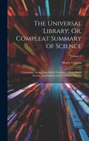The Universal Library; Or, Compleat Summary of Science: Containing Above Sixty Select Treatises ... With Divers Secrets, Experiments and Curiosities Therein; Volume 2 1020696397 Book Cover