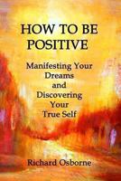 How To Be Positive: Manifesting Your Dreams and Discovering Your True Self 1480230758 Book Cover