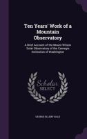 Ten Years' Work Of A Mountain Observatory: A Brief Account Of The Mount Wilson Solar Observatory Of The Carnegie Institution Of Washington 0548894019 Book Cover