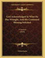 God Acknowledged In What He Has Wrought, And His Continued Blessing Solicited: A Sermon 1169624995 Book Cover