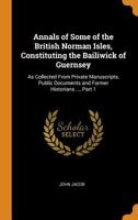 Annals of Some of the British Norman Isles, Constituting the Bailiwick of Guernsey: As Collected from Private Manuscripts, Public Documents and Former Historians ..., Part 1 0342111965 Book Cover