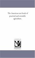 The American Text Book of Practical and Scientific Agriculture, Intended for the Use of Colleges, Schools, and Private Students, as Well as for the Practical Farmer. Including Analyses by the Most Emi 0548500479 Book Cover
