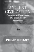 ANCIENT CIVILIZATION: The Legacy Of Alexander - The Great King Of Macedonia B0BPGQ665B Book Cover