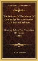 The Petition Of The Mayor Of Cambridge For Annexation Of A Part Of Belmont: Hearing Before The Committee On Towns 116511724X Book Cover