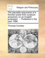 The plausible arguments of a Romish priest from scripture answered, by an English protestant. ... Published in the year 1686. 1170641245 Book Cover