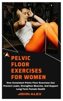 PELVIC FLOOR EXERCISES FOR WOMEN: How Consistent Pelvic Floor Exercises Can Prevent Leaks, Strengthen Muscles, And Support Long-Term Female Health B0DZVFV361 Book Cover