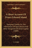 A Short Account Of Prince Edward Island: Designed Chiefly For The Information Of Agriculturist And Other Emigrants Of Small Capital 1013802632 Book Cover