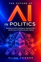 The Future of A.I. In Politics: How Artificial Intelligence Will Reshape Elections, Policy, and Power: Navigating Artificial Intelligence, Algorithmic Bias, the Future of Political Decision-Making B0DY75X93Q Book Cover