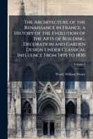 The architecture of the Renaissance in France; a history of the evolution of the arts of building, decoration and garden design under classical influence from 1495 to 1830 Volume 2 1173080740 Book Cover