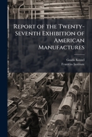 Report of the Twenty-Seventh Exhibition of American Manufactures: Held in the City of Philadelphia, from October 6Th, to November 12Th, 1874 1147446407 Book Cover
