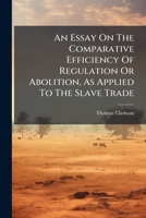 An Essay on the Comparative Efficiency of Regulation or Abolition, as Applied to the Slave Trade. Shewing That the Latter Only can Remove the Evils to ... That Commerce. By the Rev. T. Clarkson, M.A 1179697057 Book Cover