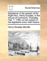 Substance of the speech of the Right Hon. Henry Dundas, in the House of Commons, Thursday, Feb. 7, 1799, on the subject of the legislative union with Ireland. 1171379447 Book Cover