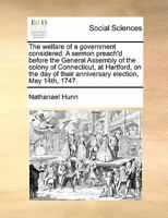 The welfare of a government considered. A sermon preach'd before the General Assembly of the colony of Connecticut, at Hartford, on the day of their anniversary election, May 14th, 1747. 1171466757 Book Cover