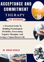 Acceptance And Commitment Therapy for Beginners: A Practical Guide To Building Psychological Flexibility, Overcoming Negative Thoughts, And Living A Values-Driven Life B0G4N7VMG1 Book Cover