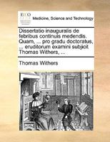 Dissertatio inauguralis de febribus continuis medendis. Quam, ... pro gradu doctoratus, ... eruditorum examini subjicit Thomas Withers, ... 117010083X Book Cover