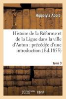 Histoire de La Ra(c)Forme Et de La Ligue Dans La Ville D'Autun: Pra(c)CA(C)Da(c)E D'Une Introduction Tome 3: Et Suivie de Pia]ces Justificatives. 2019539594 Book Cover