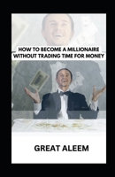 HOW TO BECOME A MILLIONAIRE WITHOUT TRADING TIME FOR MONEY: Buy Your Time Back: Break Free, Take Back Your Independence, and Create Your Dream Empire B0CRBY12MZ Book Cover