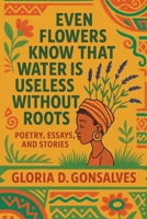 EVEN FLOWERS KNOW THAT WATER IS USELESS WITHOUT ROOTS: Poetry, Essays, and Stories B0C91RLSPF Book Cover