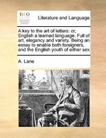 A key to the art of letters: or, English a learned language. Full of art, elegancy and variety. Being an essay to enable both foreiners, and the ... the English tongue well ... By A. Lane, ... 1170713602 Book Cover
