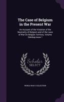 The Case of Belgium in the Present War: An Account of the Violation of the Neutrality of Belgium and of the Laws of War on Belgian Territory, Volume 3, Issue 1 1357978960 Book Cover