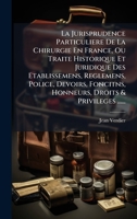 La Jurisprudence Particuliere De La Chirurgie En France, Ou Traite Historique Et Juridique Des Etablissemens, Reglemens, Police, Devoirs, Foncitns, ... Droits & Privileges ...... (French Edition) 1024649571 Book Cover