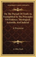 On The Pursuit Of Truth As Exemplified In The Principles Of Evidence, Theological, Scientific And Judicial: A Discourse 0469091010 Book Cover