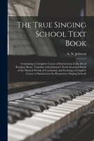The True Singing School Text Book: Containing a Complete Course of Instructions in the Art of Reading Music, Together with Johnson's Newly Invented Study of the Musical Words of Command, and Forming a 101368334X Book Cover