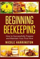 Beginning Beekeeping: How to Successfully Prepare and Maintain Your First Hive 1515254488 Book Cover