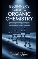 BEGINNER'S GUIDE TO ORGANIC CHEMISTRY: Classification of Carbon Compounds, Functional Groups and Nomenclature, and Isomerism in Carbon Compounds B0F88FPQ5T Book Cover