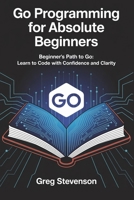 GO PROGRAMMING FOR ABSOLUTE BEGINNERS: Beginner’s Path to Go: Learn to Code with Confidence and Clarity B0FJ1M47QD Book Cover