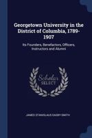 Georgetown University in the District of Columbia, 1789-1907: Its Founders, Benefactors, Officers, Instructors and Alumni 1019090464 Book Cover