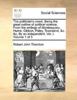 The politician's creed. Being the great outline of political science. From the writings of Montesquieu, Hume, Gibbon, Paley, Townsend, &c. &c. By an independent. Vol. I. Volume 1 of 3 1140674242 Book Cover