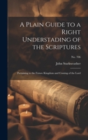 A Plain Guide to a Right Understading of the Scriptures: Pertaining to the Future Kingdom and Coming of the Lord; no. 706 1013820835 Book Cover