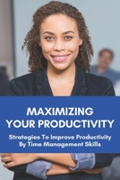 Maximizing Your Productivity: Strategies To Improve Productivity By Time Management Skills: Help You Manage Your Time Effectively B093MYWTBB Book Cover