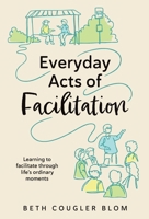 Everyday Acts of Facilitation: Learning to Facilitate Through Life's Ordinary Moments 1777279232 Book Cover