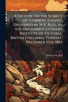 A lecture on the subject of "current events", delivered by W.K. Bull, at the Mechanics' Literary Institute of Victoria, British Columbia, Tuesday, December 11th, 1883 1175575593 Book Cover