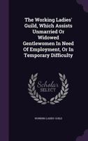 The Working Ladies' Guild, Which Assists Unmarried Or Widowed Gentlewomen In Need Of Employment, Or In Temporary Difficulty... 1277040141 Book Cover