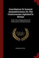 Conciliatory Or Irenical Animadversions On The Controversies Agitated In Britain: Under The Unhappy Names Of Antinomians And Neonomians - Primary Source Edition 1015199860 Book Cover