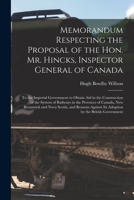 Memorandum Respecting the Proposal of the Hon. Mr. Hincks, Inspector General of Canada [microform]: to the Imperial Government to Obtain Aid in the ... Canada, New Brunswick and Nova Scotia, And... 1014863384 Book Cover