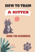 How To Train A Kitten: Guide For Beginners: How To Train Your Kitten For Beginners null Book Cover